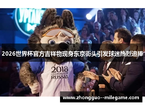 2026世界杯官方吉祥物现身东京街头引发球迷热烈追捧